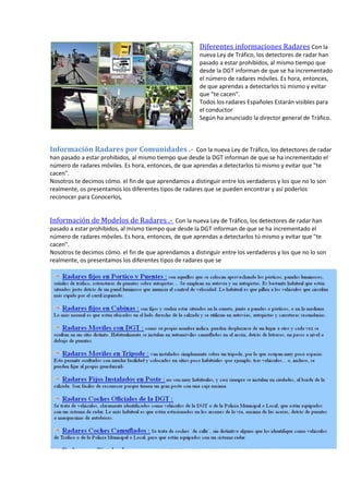 Diferentes informaciones Radares Con la
nueva Ley de Tráfico, los detectores de radar han
pasado a estar prohibidos, al mismo tiempo que
desde la DGT informan de que se ha incrementado
el número de radares móviles. Es hora, entonces,
de que aprendas a detectarlos tú mismo y evitar
que "te cacen".
Todos los radares Españoles Estarán visibles para
el conductor
Según ha anunciado la director general de Tráfico.
Información Radares por Comunidades .- Con la nueva Ley de Tráfico, los detectores de radar
han pasado a estar prohibidos, al mismo tiempo que desde la DGT informan de que se ha incrementado el
número de radares móviles. Es hora, entonces, de que aprendas a detectarlos tú mismo y evitar que "te
cacen".
Nosotros te decimos cómo. el fin de que aprendamos a distinguir entre los verdaderos y los que no lo son
realmente, os presentamos los diferentes tipos de radares que se pueden encontrar y así poderlos
reconocer para Conocerlos,
Información de Modelos de Radares .- Con la nueva Ley de Tráfico, los detectores de radar han
pasado a estar prohibidos, al mismo tiempo que desde la DGT informan de que se ha incrementado el
número de radares móviles. Es hora, entonces, de que aprendas a detectarlos tú mismo y evitar que "te
cacen".
Nosotros te decimos cómo. el fin de que aprendamos a distinguir entre los verdaderos y los que no lo son
realmente, os presentamos los diferentes tipos de radares que se
 