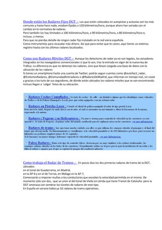 Donde están los Radares Fijos DGT .- Los que están colocados en autopistas y autovías son los más
comunes y hasta hace nada, estaban fijados a 120 kilómetros/hora, aunque ahora han variado con el
cambio en la normativa de radares.
Pero también los hay limitados a 100 kilómetros/hora, a 90 kilómetros/hora, a 80 kilómetros/hora e,
incluso, a menos.
Para que no pierdas detalle de ningún radar fijo instalado en la red viaria española.
Como instrumentos para recaudar más dinero. Así que para evitar que te cacen, aquí tienes un extenso
registro hasta con los últimos radares localizados.
Como son Radares Móviles DGT .- Aunque los detectores de radar ya no son legales, los avisadores
integrados en los navegadores convencionales sí que lo son, tras la entrada en vigor de la nueva ley de
Tráfico. La diferencia es que no detectan los radares, sino que llevan cargada una base de datos con la
ubicación de los radares
Si tienes un smartphone hazte una cuenta de Twitter; podrás seguir cuentas como @autofacil_radar,
@EvitemosRadares, @ComunidadAntiradares o @RadaresDeMadrid, que informan en tiempo real, sin coste
y gracias a los tuits de sus seguidores, de dónde están ubicados los radares móviles que se van encontrando.
Incluso llegan a ´colgar´ fotos de su ubicación.
Como trabaja el Radar de Tramos .- En pocos días los dos primeros radares de tramo de la DGT,
ubicados:
en el túnel de Guadarrama, en Madrid,
en la AP-6 y en el de Torrox, en Málaga en la AP-7,
Comenzarán a imponer multas a los conductores que excedan la velocidad permitida en el mismo. De
momento sólo son dos, -que se unen al del túnel de Viella en Lérida que tiene Transit de Cataluña- pero la
DGT amenaza con sembrar los túneles de radares de este tipo.
En España en verano había ya 16 radares de tramo operativos.
 