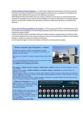 Como trabaja el Radar Pegasus .- El radar aéreo, Pegasus ha comenzado muy fuerte su tarea de
controlar las carreteras españolas en busca de aquellos conductores que no respeten los indicadores de
velocidad, sobre todo las motos que son más rápidas que los coches.
Desde Mayo del 2013 A los radares fijos, por tramos y móviles, se suma ahora un sistema pionero para
controlar la velocidad en las carreteras. Se llama Pegasus y es el primer radar aéreo en el mundo capaz de
detectar con precisión milimétrica los excesos de un vehículo a 300 metros de altura y un kilómetro de
distancia.
Como son las Normas Radares de Trafico .- Con la nueva Ley de Tráfico, los detectores de radar
han pasado a estar prohibidos, al mismo tiempo que desde la DGT informan de que se ha incrementado el
número de radares móviles.
Tráfico ha decidido elevar la velocidad máxima permitida en autovía y autopista hasta los 130 km/h, pero
esto sólo se producirá en tramos, aún por confirmar, en los que no se produzcan accidentes continuados y
siempre y cuando las condiciones climáticas lo permitan.
La norma general seguirá siendo la circulación a 120 km/h en este tipo de vías rápidas.
 
