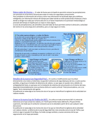 Datos radar de Lluvias .- El radar de lluvias para la España te permitirá conocer las precipitaciones
con precisión en el territorio nacional para viajar en moto con seguridad y conocimiento.
Para completar la información de la lluvia y tener mas información he localizado Apps para teléfonos
inteligentes con información directa del tiempo para Saber donde se están produciendo chubascos y hacia
donde se dirigen las nubes por la fuerza del aire es un factor importante en la previsión meteorológica ó
previsión del tiempo en España para un viaje en moto seguro.
os ecos de precipitaciones y de atmósfera clara del radar de lluvia permiten estimar la dirección y velocidad
del viento en las zonas bajas de la atmósfera, para un viaje seguro en moto.
Detalles de la nueva Ley Seguridad Vial .- En cuanto a modificaciones que incumban
directamente a las motos y motoristas; no guardar la distancia de seguridad pasa de tres a cuatro puntos
perdidos, al igual que el empleo de detectores de radares. Lo que sigue sin quedar claro, debido a la
ambigüedad del texto, es qué pasa con la instalación de sistemas de comunicación en el interior del caso,
dependerá lamentablemente como ya hemos dicho en nuestro artículo "Intercomunicadores, son o no
legales" de la interpretación del agente.
Se publicarán en www.dgt.es los tramos de vías en las que se intensificará la vigilancia de la velocidad con
radares móviles.
Como es la nueva Ley de Trafico de DGT.- Se unifica en todo el territorio DGT el umbral de
tolerancia con el que actúan los radares, en 7 km/h para límites hasta 100 km/h y 7% para límites
superiores, de modo que el conductor conocerá cual es la velocidad a partir de la cual cualquier radar
denunciará.
Se publicarán en www.dgt.es los tramos de vías en las que se intensificará la vigilancia de la velocidad
con radares móviles. La Reforma de la Ley de Seguridad Vial, más conocida como la Ley de Tráfico, que
entró en vigor el pasado 25 de Mayo, ha traído consigo cambios y nuevas sanciones de las que
seguramente no te hayas percatado.
 