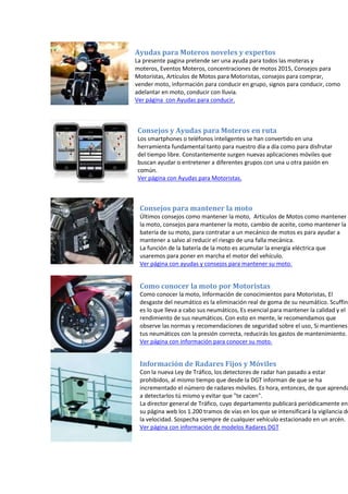 Ayudas para Moteros noveles y expertos
La presente pagina pretende ser una ayuda para todos las moteras y
moteros, Eventos Moteros, concentraciones de motos 2015, Consejos para
Motoristas, Artículos de Motos para Motoristas, consejos para comprar,
vender moto, información para conducir en grupo, signos para conducir, como
adelantar en moto, conducir con lluvia.
Ver página con Ayudas para conducir.
Consejos y Ayudas para Moteros en ruta
Los smartphones o teléfonos inteligentes se han convertido en una
herramienta fundamental tanto para nuestro día a día como para disfrutar
del tiempo libre. Constantemente surgen nuevas aplicaciones móviles que
buscan ayudar o entretener a diferentes grupos con una u otra pasión en
común.
Ver página con Ayudas para Motoristas.
Consejos para mantener la moto
Últimos consejos como mantener la moto, Artículos de Motos como mantener
la moto, consejos para mantener la moto, cambio de aceite, como mantener la
batería de su moto, para contratar a un mecánico de motos es para ayudar a
mantener a salvo al reducir el riesgo de una falla mecánica.
La función de la batería de la moto es acumular la energía eléctrica que
usaremos para poner en marcha el motor del vehículo.
Ver página con ayudas y consejos para mantener su moto.
Como conocer la moto por Motoristas
Como conocer la moto, Información de conocimientos para Motoristas, El
desgaste del neumático es la eliminación real de goma de su neumático. Scuffing
es lo que lleva a cabo sus neumáticos, Es esencial para mantener la calidad y el
rendimiento de sus neumáticos. Con esto en mente, le recomendamos que
observe las normas y recomendaciones de seguridad sobre el uso, Si mantienes
tus neumáticos con la presión correcta, reducirás los gastos de mantenimiento.
Ver página con información para conocer su moto.
Información de Radares Fijos y Móviles
Con la nueva Ley de Tráfico, los detectores de radar han pasado a estar
prohibidos, al mismo tiempo que desde la DGT informan de que se ha
incrementado el número de radares móviles. Es hora, entonces, de que aprenda
a detectarlos tú mismo y evitar que "te cacen".
La director general de Tráfico, cuyo departamento publicará periódicamente en
su página web los 1.200 tramos de vías en los que se intensificará la vigilancia de
la velocidad. Sospecha siempre de cualquier vehículo estacionado en un arcén.
Ver página con información de modelos Radares DGT
 