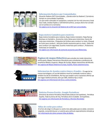 Información Radares por Comunidades
Situación Radares DGT Comunidades, ¿Donde están los Radares?, Carreteras y
tiempo en comunidades Españolas.
Los que están colocados en autopistas y autovías son los más comunes y hasta
hace nada, estaban fijados a 120 kilómetros/hora, aunque ahora han variado
con el cambio en la normativa
Ver página con la situación de Radares de la DGT por comunidades.
Ropa motera Cantabria para moteros
Ropa motera Cantabria para moteros, Ropa motera Cantabria Ropa Racing
Boutique en Cantabria , Accesorios moto, Botas para motoristas, Cascos de
moto para motoristas , Chaquetas de Cordura para conducir tu moto, Chaquet
de Cuero para conducir, Artículos Cestón necesarios para tu moto , Gafas de S
para conducir con seguridad, Guantes motoristas para conducir , Protectores
motoristas en Cantabria.
Ver página con información de venta de accesorios para Motoristas.
Paginas de mapas Didacticos para estudiar de modo interactivo
online gratis, Mapas interactivos Educativos para estudiantes y profesores de
enseñanza Media y Superior, Mapas de Europa, Mapas Interactivos del Mundo.
Ver paginas de Mapas Didacticos Europa, España, Paises Subamericanos.
Informacion de Ayudas contra timos y fraudes.- El auge de las
nuevas tecnologias y el uso del telefono movil ha cambiado nuestras vidas y
tambien las de los estafadores, No hay que aceptar nunca supuestas ofertas que
nos hagan telefonicamente, bien por SMS, telefono fijo o movil.
Ver paginas con Informacion de Virus y como evitarlos.
Noticias Prensa Escrita , Google Periodicos
Directorio de enlaces Periodicos Nacionales (Edicion de Españolas) , Periódicos
España, Toda la prensa de hoy, Periodicos de la Ciudades de Españolas .
Ver paginas con información de Periodicos y Revistas Mundiales
Sillas de coche para niños
A la hora de elegir la silla para tu coche más adecuadas para tu bebe, conviene t
viajando, convendrá buscar un asiento para vehículo especialmente cómodo pa
Ver Información de cómo comprar Sillas de Bebes.
 