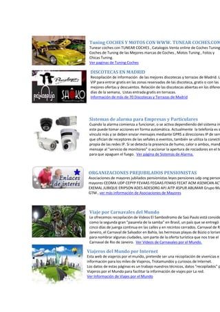 Tuning COCHES Y MOTOS CON WWW. TUNEAR COCHES.COM
Tunear coches con TUNEAR COCHES , Catalogos Venta online de Coches Tuning
Coches de Tuning de las Mejores marcas de Coches , Motos Tuning , Fotos y
Chicas Tuning.
Ver paginas de Tuning Coches
DISCOTECAS EN MADRID
Recopilación de información de las mejores discotecas y terrazas de Madrid. Li
VIP para entrar gratis en las zonas reservadas de las discoteca, gratis o con las
mejores ofertas y descuentos. Relación de las discotecas abiertas en los diferen
días de la semana, Listas entrada gratis en terrazas.
Información de más de 70 Discotecas y Terrazas de Madrid
Sistemas de alarma para Empresas y Particulares
Cuando la alarma comienza a funcionar, o se activa dependiendo del sistema in
este puede tomar acciones en forma automática. Actualmente la telefonía es s
vínculo más y se deben enviar mensajes mediante GPRS a direcciones IP de serv
que ofician de receptores de las señales o eventos, también se utiliza la conectiv
propia de las redes IP. Si se detecta la presencia de humo, calor o ambos, mand
mensaje al "servicio de monitoreo" o accionar la apertura de rociadores en el te
para que apaguen el fuego. Ver página de Sistemas de Alarma.
ORGANIZACIONES PREJUBILADOS PENSIONISTAS
Asociaciones de mayores jubilados pensionistas leyes pensiones udp ong person
mayores CEOMA UDP CEPYP FEVAAS FEGAAS FEMAS FECAT ACM ASEMCAN ACT
EXEMAL JUBIQUE ERIPSON ADES ADESORG APJ AITP ASPUR ABUMAR Grupo Ma
GTM , ver más información de Asociaciones de Mayores
Viaje por Carnavales del Mundo
Le ofrecemos recopilación de Videos El Sambodromo de Sao Paulo está conside
como la segunda gran "pasarela de la samba" en Brasil, un país que se entregó a
cinco días de juerga continua en las calles y en recintos cerrados. Carnaval de Rí
Janeiro, el Carnaval de Salvador en Bahía, las hermosas playas de Búzio o lorian
para nombrar algunas ciudades, son parte de la oferta turística que nos trae el
Carnaval de Rio de Janeiro. Ver Videos de Carnavales por el Mundo.
Viajeros del Mundo por Internet
Esta web de viajeros por el mundo, pretende ser una recopilación de vivencias e
información para los miles de Viajeros, Trotamundos y curiosos de Internet.
Los datos de estas páginas es un trabajo nuestros técnicos, datos "recopilados" p
Viajeros por el Mundo para facilitar la información de viajes por La red.
Ver Información de Viajes por el Mundo
 