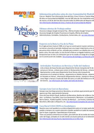 Información películas salas de cine Comunidad de Madrid
Cine en Madrid, Cine Información Guía del Ocio ,Cines 3 Euros y Teatros May
60 años en Comunidad de MADRID, mas de 500 salas de cine madrileñas entr
de marzo y el 26 de abril de 2011 durante todos los Miércoles de Mayores 60
Ver Información detallada de Cines y Teatros de la Comunidad de Madrid
Ultimas ofertas de Trabajo online
Anuncios trabajos Google temporal Fijo , Ofertas Empleo Google Temporal Fij
Anuncios Google de Empleo Provincias en España, Ofertas de empleo
Administrativos, Contables, Conductores, Comerciales, etc. ver más informaci
Viajeros en la Ruta La Vía de la Plata
En el siglo primero hasta el 1900, en el que se construyeron nuevos caminos y
carreteras y durante el periodo medieval tuvo una mayor importancia a las vía
pecuarias entre el Norte y el Sur, utilizado para conducir sus rebaños de un áre
pasto a otro .Por esta razón, la ruta Vía de la Plata es un legado histórico y artí
excepcional por el arte y la civilización que se ha creado a lo largo de su longit
con la construcción de ciudades. Ver el Camino de Santiago y La Ruta de La Pla
Actividades Turísticas en Hervías y Valle del Ambroz
Links enlaces de Casas Rurales para Alojamiento Hervás tranquilos de fin de
semana en Hervas , enlaces para comer en Restaurantes de Hervas , enlaces
Apartamentos rurales para Alojamiento Rural Hervas sitio tranquilo de
vacaciones en el campo en Hervas , alojamiento en Hoteles Hervas , alojamie
en Hostales en Hervas , Información Alojamientos Hervas , tiempo en Hervas
como llegar a Hervas a través del Valle del Jerte y el valle del Ambroz en el N
de Cáceres, ver información de Pueblos del Valle del Ambroz
Garajes Low Cost en Barcelona
Garajes Low Cost (bajo precio) en Barcelona, se contrata aparcamiento por Ho
aparcar por Días, aparcamiento Semanal.
Cerca de Casa Antoni Gaudí, Auditorio de Barcelona, Basílica de la Merce, Cas
Asia - La Pedrera, Casa Mila, Casa LLuis Domenech y Montaner, La Ciudadela,
Barrio Gótico , Pueblo Español, Fuentes de Montjuic , Les Punxes, Catedral de
Barcelona ,Mercado La Boqueria, etc. Ver Información Completa de Low Cost
Casa Rural CASA CHON en Guadalajara
Nuestra casa rural quedará a su entera disposición justo en la mejor parte del
pueblo y siempre con nuestra atención al poder ayudarle en todas las necesid
que le vayan surgiendo. Capacidad para 4 personas.
Tiene una práctica chimenea en el salón, para disfrutar de las tardes de invier
calor del fuego, sentados en el sofá viendo una buena película en la televisión
Ver Información de Casa Rural y Apartamentos en el Alto Tajo
 