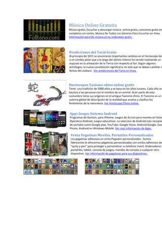 Música Online Gratuita
Música gratis, Escuchar y descargar música online gratis, canciones gratis on
completas sin cortes, Música De Todos Los Géneros Para Escuchar en línea.
Información para Oír música en tu ordenador gratis.
Predicciones del Tarot Gratis
Al principio de 2011 se anunciaron importantes cambios en el horóscopo deb
a un cambio polar que a lo largo del último milenio ha venido realizando un
reajuste en la alineación de la Tierra con respecto al Sol. Según algunos
astrólogos, la nueva constelación significaría no solo que se deban cambiar la
fechas del zodiaco. Ver predicciones del Tarot en línea.
Horóscopos Taoísmo chino online gratis
Tiene una tradición de 5000 años y se basa en los años lunares. Cada año se
bautiza a las personas con el nombre de un animal. Gran parte de esta
costumbre tiene sus orígenes en el antiguo Taoismo chino. El Taoismo es un
sistema global de descripción de la realidad que analiza y clasifica los
fenómenos de la naturaleza. Ver Horóscopo Chino online.
Apps Juegos Sistema Android
Programas de Gestion, para iPhome, Juegos de Accion para moviles en Sistem
Operatico Android, Juegos educativos .La seleccion de Android esta recopila
de portales como Google play, YouTube, Google Voice, Android Google, Goo
Phone, Android en Windows Mobile. Ver mas Informacion de Apps.
Venta Pegatinas Moviles, Portatiles Personalizadas
Los pegatinas adhesivas en vinilo Pegaskin personalizadas . Somos
fabricantes le ofrecemos pegatinas personalizadas con vinilos adhesivos de
“quita y pon” para proteger y personalizar su telefono movil, Ordenadores
portatiles, tablet, consola de juegos, mandos de consola o cualquier otro
dispositivo. Ver información de pegatinas para sus dispositivos.
 