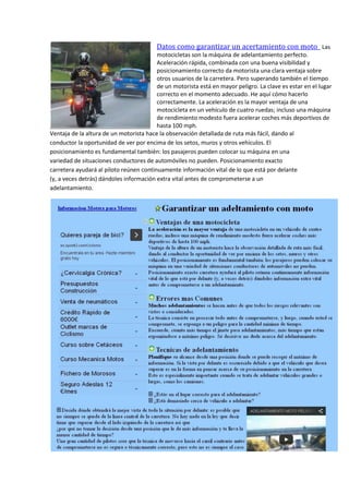 Datos como garantizar un acertamiento con moto Las
motocicletas son la máquina de adelantamiento perfecto.
Aceleración rápida, combinada con una buena visibilidad y
posicionamiento correcto da motorista una clara ventaja sobre
otros usuarios de la carretera. Pero superando también el tiempo
de un motorista está en mayor peligro. La clave es estar en el lugar
correcto en el momento adecuado. He aquí cómo hacerlo
correctamente. La aceleración es la mayor ventaja de una
motocicleta en un vehículo de cuatro ruedas; incluso una máquina
de rendimiento modesto fuera acelerar coches más deportivos de
hasta 100 mph.
Ventaja de la altura de un motorista hace la observación detallada de ruta más fácil, dando al
conductor la oportunidad de ver por encima de los setos, muros y otros vehículos. El
posicionamiento es fundamental también: los pasajeros pueden colocar su máquina en una
variedad de situaciones conductores de automóviles no pueden. Posicionamiento exacto
carretera ayudará al piloto reúnen continuamente información vital de lo que está por delante
(y, a veces detrás) dándoles información extra vital antes de comprometerse a un
adelantamiento.
 