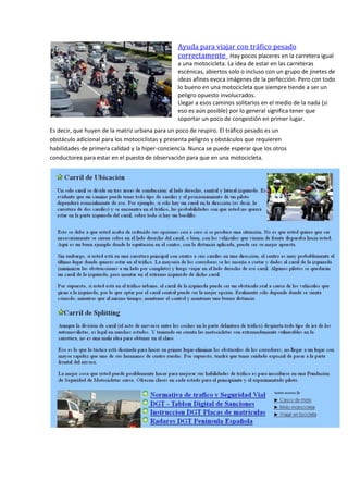 Ayuda para viajar con tráfico pesado
correctamente Hay pocos placeres en la carretera igual
a una motocicleta. La idea de estar en las carreteras
escénicas, abiertos solo o incluso con un grupo de jinetes de
ideas afines evoca imágenes de la perfección. Pero con todo
lo bueno en una motocicleta que siempre tiende a ser un
peligro opuesto involucrados.
Llegar a esos caminos solitarios en el medio de la nada (si
eso es aún posible) por lo general significa tener que
soportar un poco de congestión en primer lugar.
Es decir, que huyen de la matriz urbana para un poco de respiro. El tráfico pesado es un
obstáculo adicional para los motociclistas y presenta peligros y obstáculos que requieren
habilidades de primera calidad y la hiper-conciencia. Nunca se puede esperar que los otros
conductores para estar en el puesto de observación para que en una motocicleta.
 