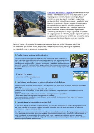 Consejos para Viajar seguro.- Ya se trate de un viaje
rápido a la tienda de la esquina para algunas cosas, o un
viaje de gira de dos semanas con los amigos, hay un
montón de cosas que puede hacer para asegurar su
conducción de la motocicleta es seguro y agradable. Sería
bueno si el camino era siempre suave y sin golpes, pero
esos golpes, baches, averías, perdidas momentos de
equitación y más están ahí fuera. La mejor manera de
evitar problemas de estos casos es estar preparado.
También puede mejorar su propia seguridad, así como la
de sus pasajeros y de vehículos, no sólo siguiendo las leyes
y reglas de la carretera, sino también por conocerlos bien y
siempre practicando conducción cortesa y tranquila.
La mejor manera de empezar bien y asegurarse de que tiene una conducción suave, y anticipar
los problemas que pueden ocurrir, es preparar y empacar para su viaje, llevar agua, ropa extra,
un mapa de la zona en la que está conduciendo.
 