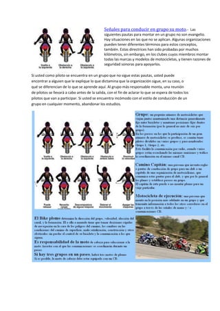 Señales para conducir en grupo su moto.- Las
siguientes pautas para montar en un grupo no son evangelio.
Hay situaciones en las que no se aplican. Algunas organizaciones
pueden tener diferentes términos para estos conceptos,
también. Estas directrices han sido probadas por muchos
kilómetros, sin embargo, en los clubes cuyos miembros montar
todas las marcas y modelos de motocicletas, y tienen razones de
seguridad sonoras para apoyarlos.
Si usted como piloto se encuentra en un grupo que no sigue estas pautas, usted puede
encontrar a alguien que le explique lo que dictamina que la organización sigue, en su caso, o
qué se diferencian de lo que se aprende aquí. Al grupo más responsable monta, una reunión
de pilotos se llevará a cabo antes de la salida, con el fin de aclarar lo que se espera de todos los
pilotos que van a participar. Si usted se encuentra incómodo con el estilo de conducción de un
grupo en cualquier momento, abandonar los estudios.
 