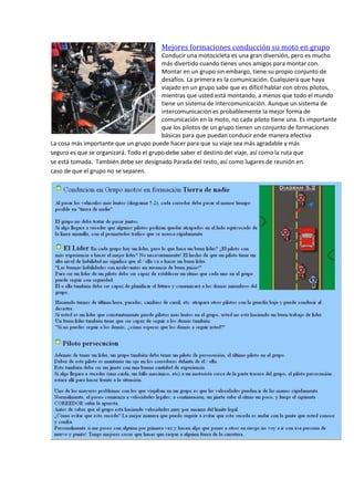 Mejores formaciones conducción su moto en grupo
Conducir una motocicleta es una gran diversión, pero es mucho
más divertido cuando tienes unos amigos para montar con.
Montar en un grupo sin embargo, tiene su propio conjunto de
desafíos. La primera es la comunicación. Cualquiera que haya
viajado en un grupo sabe que es difícil hablar con otros pilotos,
mientras que usted está montando, a menos que todo el mundo
tiene un sistema de intercomunicación. Aunque un sistema de
intercomunicación es probablemente la mejor forma de
comunicación en la moto, no cada piloto tiene una. Es importante
que los pilotos de un grupo tienen un conjunto de formaciones
básicas para que puedan conducir ende manera efectiva
La cosa más importante que un grupo puede hacer para que su viaje sea más agradable y más
seguro es que se organizará. Todo el grupo debe saber el destino del viaje, así como la ruta que
se está tomada. También debe ser designado Parada del resto, así como lugares de reunión en
caso de que el grupo no se separen.
 