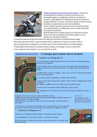 Como conducir en curvas con su moto.- Usted está
montando por la carretera y al entrar en una curva y va
demasiado rápido y se dirige para el árbol en el lado de la
carretera. ¿Qué debe hacer? Obtenga en los frenos? Enrolle el
pie del acelerador?. Lo creas o no esto es donde un buen número
de pilotos sin experiencia se meterá en problemas.
Como un piloto novato se acerca una vez más instintivamente
mirar directamente a un objeto fijo, como un árbol, barandilla
etc, (fijación de destino).
Mirando fijamente un objeto hace que el motorista se sienta
como si él o ella está llegando demasiado rápido, a su vez
provoca una situación de pánico.
La vista del motorista se fija en el árbol en el lado de la carretera y automáticamente dirige
adecuado para ello (ruta A). Lo que la mayoría de los conductores noveles no se dan cuenta es
que una motocicleta se dirigirá en la dirección que él o ella está buscando, ver el árbol, golpeó
el árbol.(fijación de destino). Si el piloto vuelve su cabeza sin embargo, y mira a través de la
curva y luego la moto también irá en esa dirección (ruta B).
 