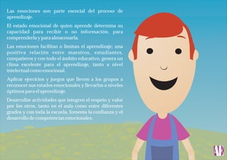 Las emociones son parte esencial del proceso de
aprendizaje.
El estado emocional de quien aprende determina su
capacidad para recibir o no información, para
comprenderla y para almacenarla.
Las emociones facilitan o limitan el aprendizaje; una
positiva relación entre maestros, estudiantes,
compañeros y con todo el ámbito educativo, genera un
clima excelente para el aprendizaje, tanto a nivel
intelectual como emocional.
Aplicar ejercicios y juegos que lleven a los grupos a
reconocer sus estados emocionales y llevarlos a niveles
óptimos para el aprendizaje.
Desarrollar actividades que integren el respeto y valor
por los otros, tanto en el aula como entre diferentes
grados y con toda la escuela, fomenta la confianza y el
desarrollo de competencias emocionales.

 