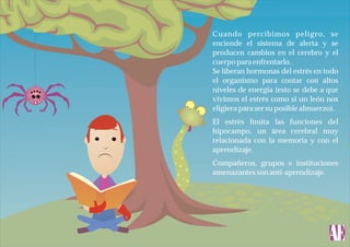 Cuando percibimos peligro, se
enciende el sistema de alerta y se
producen cambios en el cerebro y el
cuerpo para enfrentarlo.
Se liberan hormonas del estrés en todo
el organismo para contar con altos
niveles de energía (esto se debe a que
vivimos el estrés como si un león nos
eligiera para ser su posible almuerzo).
El estrés limita las funciones del
hipocampo, un área cerebral muy
relacionada con la memoria y con el
aprendizaje.
Compañeros, grupos e instituciones
amenazantes son anti-aprendizaje.

 