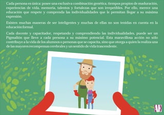Cada persona es única: posee una exclusiva combinación genética, tiempos propios de maduración,
experiencias de vida, memoria, talentos y fortalezas que son irrepetibles. Por ello, merece una
educación que respete y comprenda las individualidades que le permitan llegar a su máxima
expresión.
Existen muchas maneras de ser inteligentes y muchas de ellas no son tenidas en cuenta en la
educación formal.
Cada docente y capacitador, respetando y comprendiendo las individualidades, puede ser un
Pigmalión que lleve a cada persona a su máximo potencial. Esta maravillosa acción no sólo
contribuye a la vida de los alumnos o personas que se capacita, sino que otorga a quien la realiza una
de las mayores recompensas cerebrales y un sentido de vida trascendente.

 