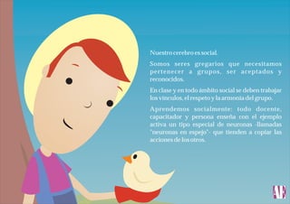 Nuestro cerebro es social.
Somos seres gregarios que necesitamos
pertenecer a grupos, ser aceptados y
reconocidos.
En clase y en todo ámbito social se deben trabajar
los vínculos, el respeto y la armonía del grupo.
Aprendemos socialmente: todo docente,
capacitador y persona enseña con el ejemplo
activa un tipo especial de neuronas -llamadas
"neuronas en espejo"- que tienden a copiar las
acciones de los otros.

 