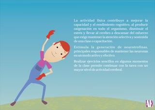 La actividad física contribuye a mejorar la
capacidad y el rendimiento cognitivo, al producir
oxigenación en todo el organismo, disminuir el
estrés y llevar al cerebro a descansar del esfuerzo
que exige mantener la atención selectiva y sostenida
de una clase o capacitación.
Estimula la generación de neurotrofinas,
principales responsables de mantener las neuronas
en un modo activo y efectivo.
Realizar ejercicios sencillos en algunos momentos
de la clase permite continuar con la tarea con un
mayor nivel de actividad cerebral.

 