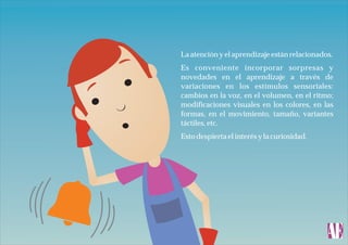 La atención y el aprendizaje están relacionados.
Es conveniente incorporar sorpresas y
novedades en el aprendizaje a través de
variaciones en los estímulos sensoriales:
cambios en la voz, en el volumen, en el ritmo;
modificaciones visuales en los colores, en las
formas, en el movimiento, tamaño, variantes
táctiles, etc.
Esto despierta el interés y la curiosidad.

 