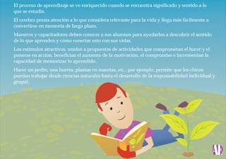 El proceso de aprendizaje se ve enriquecido cuando se encuentra significado y sentido a lo
que se estudia.
El cerebro presta atención a lo que considera relevante para la vida y llega más fácilmente a
convertirse en memoria de largo plazo.
Maestros y capacitadores deben conocer a sus alumnos para ayudarlos a descubrir el sentido
de lo que aprenden y cómo conectar esto con sus vidas.
Los estímulos atractivos, unidos a propuestas de actividades que comprometan el hacer y el
ponerse en acción, benefician el aumento de la motivación, el compromiso e incrementan la
capacidad de memorizar lo aprendido.
Hacer un jardín, una huerta, plantas en macetas, etc., por ejemplo, permite que los chicos
puedan trabajar desde ciencias naturales hasta el desarrollo de la responsabilidad individual y
grupal.

 