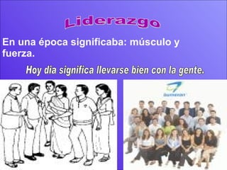 Liderazgo En una época significaba: músculo y fuerza. Hoy dia significa llevarse bien con la gente. 
