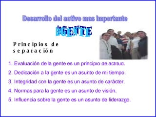Desarrollo del activo mas importante Principios de separación Evaluación de la gente es un principio de actitud. Dedicación a la gente es un asunto de mi tiempo. Integridad con la gente es un asunto de carácter. Normas para la gente es un asunto de visión. Influencia sobre la gente es un asunto de liderazgo. 