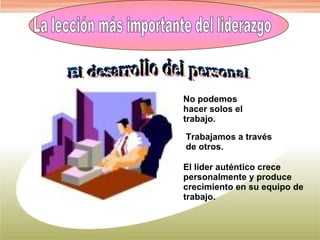 La lección más importante del liderazgo El desarrollo del personal No podemos hacer solos el trabajo. Trabajamos a través de otros. El líder auténtico crece personalmente y produce crecimiento en su equipo de trabajo. 