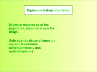 Equipo de trabajo triunfador Mientras mejores sean los jugadores, mejor es el que los dirige. Solo cuando desarrollamos un equipo, triunfamos continuamente y nos multiplicaremos. 