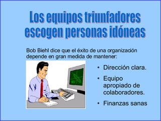 Los equipos triunfadores escogen personas idóneas Bob Biehl dice que el éxito de una organización depende en gran medida de mantener: Dirección clara. Equipo apropiado de colaboradores. Finanzas sanas 