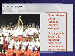 Los equipos triunfadores juegan para ganar. Quien desea ganar necesita también arriesgar. No se puede llegar a la segunda base si no tienes el pie en la primera. 