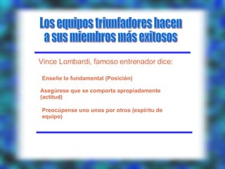 Los equipos triunfadores hacen a sus miembros más exitosos Vince Lombardi, famoso entrenador dice: Enseñe lo fundamental (Posición) Asegúrese que se comporta apropiadamente (actitud) Preocúpense uno unos por otros (espíritu de equipo) 