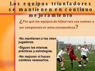 Los equipos triunfadores se mantienen en continuo mejoramiento ¿ Por qué los equipos de fútbol rara vez vuelven a ser campeones en años consecutivos ? No mantienen a los mismos jugadores. Siguen las mismas prácticas y estrategias. No mejoran ni hacen cambios necesarios. 