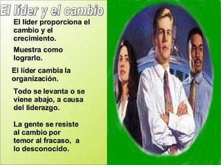El líder y el cambio El líder proporciona el cambio y el crecimiento. Muestra como lograrlo. El líder cambia la organización. Todo se levanta o se viene abajo, a causa del liderazgo.  La gente se resiste al cambio por  temor al fracaso,  a lo desconocido. 