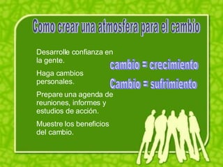 Como crear una atmosfera para el cambio Desarrolle confianza en la gente. Haga cambios personales. Prepare una agenda de reuniones, informes y estudios de acción. Muestre los beneficios del cambio. cambio = crecimiento Cambio = sufrimiento 