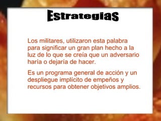Estrategias Los militares, utilizaron esta palabra para significar un gran plan hecho a la luz de lo que se creía que un adversario haría o dejaría de hacer. Es un programa general de acción y un despliegue implícito de empeños y recursos para obtener objetivos amplios. 