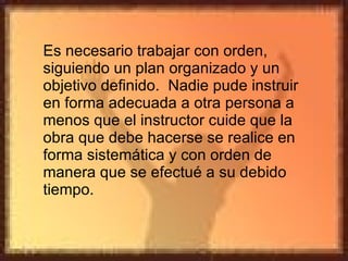 Es necesario trabajar con orden, siguiendo un plan organizado y un objetivo definido.  Nadie pude instruir en forma adecuada a otra persona a menos que el instructor cuide que la obra que debe hacerse se realice en forma sistemática y con orden de manera que se efectué a su debido tiempo. 