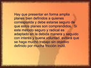 Hay que presentar en forma amplia planes bien definidos a quienes corresponda y debe estarse seguro de que estos planes son comprendidos.  Si este método seguro y radical es adaptado en la debida manera y seguido con interés y buena voluntad, evitará que se haga mucho trabajo sin objetivo definido por mucha fricción inútil. 