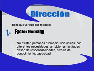 Dirección Tiene que ver con dos factores: Factor Humano 1.- No existen personas promedio, son únicas, con diferentes necesidades, ambiciones, actitudes, deseo de responsabilidades, niveles de conocimiento, capacidad. 