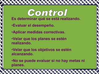 Control Es determinar qué se está realizando. Evaluar el desempeño. Aplicar medidas correctivas. Velar que los planes se estén realizando. Velar que los objetivos se estén alcanzando. No se puede evaluar si no hay metas ni planes. 