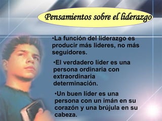 Pensamientos sobre el liderazgo La función del liderazgo es  producir más lideres, no más seguidores. El verdadero líder es una persona ordinaria con extraordinaria determinación. Un buen líder es una persona con un imán en su corazón y una brújula en su cabeza. 