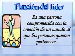 Función del lider Es una persona comprometida con la creación de un mundo al que las personas quieren pertenecer. 