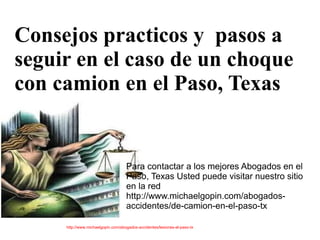 Consejos practicos y pasos a
seguir en el caso de un choque
con camion en el Paso, Texas


                                    Para contactar a los mejores Abogados en el
                                    Paso, Texas Usted puede visitar nuestro sitio
                                    en la red
                                    http://www.michaelgopin.com/abogados-
                                    accidentes/de-camion-en-el-paso-tx

     http://www.michaelgopin.com/abogados-accidentes/lesiones-el-paso-tx
 