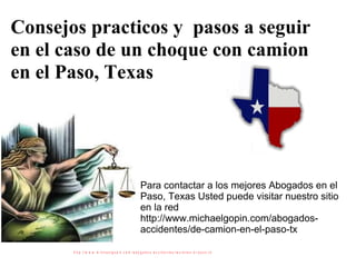 Consejos practicos y  pasos a seguir en el caso de un choque con camion en el Paso, Texas Para contactar a los mejores Abogados en el Paso, Texas Usted puede visitar nuestro sitio en la red http://www.michaelgopin.com/abogados-accidentes/de-camion-en-el-paso-tx  