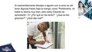 Si inadvertidamente ofendes a alguien con tu error es útil
tener algunas frases bajo la manga, como “Perdóname, no
hablo tu idioma muy bien, pero estoy tratando de
aprenderlo”. O “¿Por qué te ríes tanto?” “¿Qué es tan
gracioso?” “¿Qué dije mal?”.
 