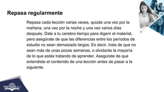 Repasa regularmente
Repasa cada lección varias veces, quizás una vez por la
mañana, una vez por la noche y una vez varios días
después. Dale a tu cerebro tiempo para digerir el material,
pero asegúrate de que las diferencias entre los períodos de
estudio no sean demasiado largos. Es decir, trata de que no
sean más de unas pocas semanas, o olvidarás la mayoría
de lo que estás tratando de aprender. Asegúrate de que
entendiste el contenido de una lección antes de pasar a la
siguiente.
 