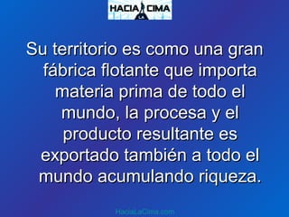 Su territorio es como una granSu territorio es como una gran
fábrica flotante que importafábrica flotante que importa
materia prima de todo elmateria prima de todo el
mundo, la procesa y elmundo, la procesa y el
producto resultante esproducto resultante es
exportado también a todo elexportado también a todo el
mundo acumulando riqueza.mundo acumulando riqueza.
HaciaLaCima.com
 