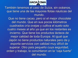 También tenemos el caso de Suiza, sin océanos,También tenemos el caso de Suiza, sin océanos,
que tiene una de las mayores flotas náuticas delque tiene una de las mayores flotas náuticas del
mundo.mundo.
Que no tiene cacao, pero sí el mejor chocolateQue no tiene cacao, pero sí el mejor chocolate
del mundo. Que en sus pocos kilómetrosdel mundo. Que en sus pocos kilómetros
cuadrados cría ovejas y cultiva el suelo solocuadrados cría ovejas y cultiva el suelo solo
cuatro meses al año ya que en los restantes escuatro meses al año ya que en los restantes es
invierno. Que tiene los productos lácteos deinvierno. Que tiene los productos lácteos de
mejor calidad de toda Europa. Al igual quemejor calidad de toda Europa. Al igual que
Japón no tiene productos naturales pero da yJapón no tiene productos naturales pero da y
exporta servicios con calidad muy difícil deexporta servicios con calidad muy difícil de
superar. Otro país pequeño cuya seguridad,superar. Otro país pequeño cuya seguridad,
orden y trabajo, lo convirtieron en la “caja fuerte”orden y trabajo, lo convirtieron en la “caja fuerte”
del mundo.del mundo.
 