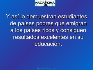 Y así lo demuestran estudiantesY así lo demuestran estudiantes
de países pobres que emigrande países pobres que emigran
a los países ricos y consiguena los países ricos y consiguen
resultados excelentes en suresultados excelentes en su
educación.educación.
HaciaLaCima.com
 