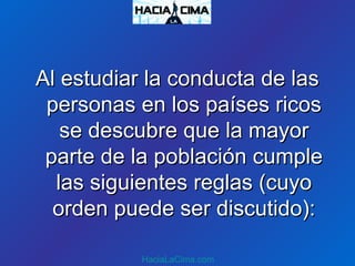 Al estudiar la conducta de lasAl estudiar la conducta de las
personas en los países ricospersonas en los países ricos
se descubre que la mayorse descubre que la mayor
parte de la población cumpleparte de la población cumple
las siguientes reglas (cuyolas siguientes reglas (cuyo
orden puede ser discutido):orden puede ser discutido):
HaciaLaCima.com
 