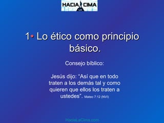 11•• Lo ético como principioLo ético como principio
básico.básico.
HaciaLaCima.com
Consejo bíblico:
Jesús dijo: “Así que en todo
traten a los demás tal y como
quieren que ellos los traten a
ustedes”. Mateo 7:12 (NVI)
 