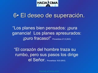 “Los planes bien pensados: ¡pura
ganancia! Los planes apresurados:
¡puro fracaso!” Proverbios 21:5 (NVI)
“El corazón del hombre traza su
rumbo, pero sus pasos los dirige
el Señor. Proverbios 16:9 (NVI)
HaciaLaCima.com
6• El deseo de superación.6• El deseo de superación.
 
