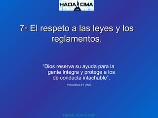 77•• El respeto a las leyes y losEl respeto a las leyes y los
reglamentos.reglamentos.
“Dios reserva su ayuda para la
gente íntegra y protege a los
de conducta intachable”.
Proverbios 2:7 (NVI)
HaciaLaCima.com
 
